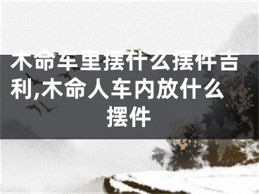 木命车里摆什么摆件吉利,木命人车内放什么摆件