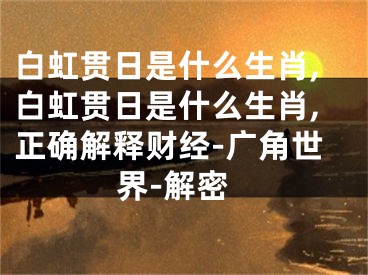 白虹贯日是什么生肖,白虹贯日是什么生肖,正确解释财经-广角世界-解密