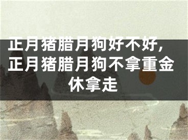 正月猪腊月狗好不好,正月猪腊月狗不拿重金休拿走
