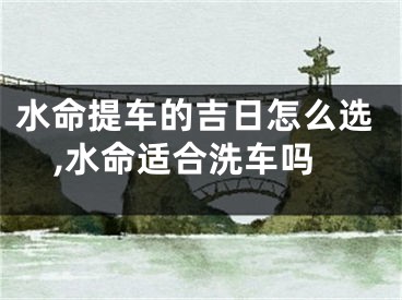 水命提车的吉日怎么选,水命适合洗车吗