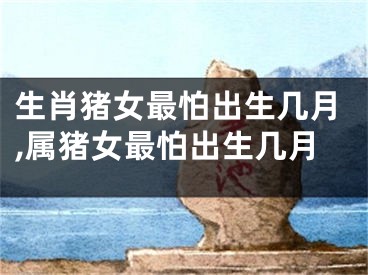 生肖猪女最怕出生几月,属猪女最怕出生几月