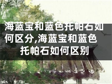 海蓝宝和蓝色托帕石如何区分,海蓝宝和蓝色托帕石如何区别