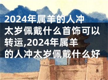 2024年属羊的人冲太岁佩戴什么首饰可以转运,2024年属羊的人冲太岁佩戴什么好