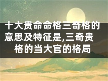 十大贵命命格三奇格的意思及特征是,三奇贵格的当大官的格局