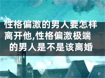 性格偏激的男人要怎样离开他,性格偏激极端的男人是不是该离婚