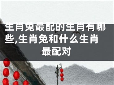 生肖兔最配的生肖有哪些,生肖兔和什么生肖最配对