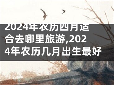 2024年农历四月适合去哪里旅游,2024年农历几月出生最好