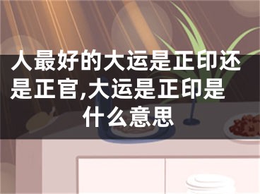 人最好的大运是正印还是正官,大运是正印是什么意思