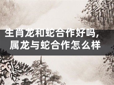 生肖龙和蛇合作好吗,属龙与蛇合作怎么样