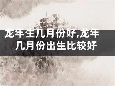 龙年生几月份好,龙年几月份出生比较好