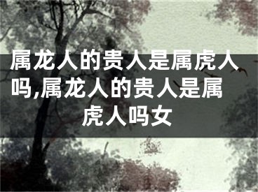 属龙人的贵人是属虎人吗,属龙人的贵人是属虎人吗女