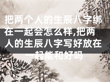 把两个人的生辰八字绑在一起会怎么样,把两人的生辰八字写好放在一起能和好吗