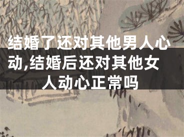 结婚了还对其他男人心动,结婚后还对其他女人动心正常吗