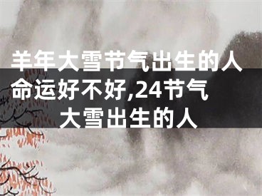 羊年大雪节气出生的人命运好不好,24节气大雪出生的人