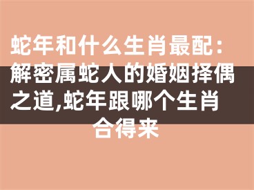 蛇年和什么生肖最配：解密属蛇人的婚姻择偶之道,蛇年跟哪个生肖合得来