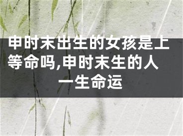 申时末出生的女孩是上等命吗,申时末生的人一生命运