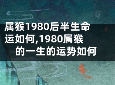 属猴1980后半生命运如何,1980属猴的一生的运势如何