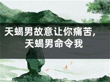 天蝎男故意让你痛苦,天蝎男命令我
