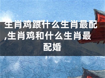 生肖鸡跟什么生肖最配,生肖鸡和什么生肖最配婚