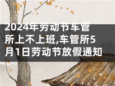 2024年劳动节车管所上不上班,车管所5月1日劳动节放假通知