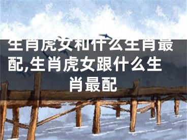 生肖虎女和什么生肖最配,生肖虎女跟什么生肖最配