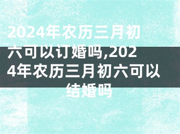 2024年农历三月初六可以订婚吗,2024年农历三月初六可以结婚吗