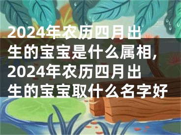 2024年农历四月出生的宝宝是什么属相,2024年农历四月出生的宝宝取什么名字好