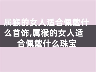 属猴的女人适合佩戴什么首饰,属猴的女人适合佩戴什么珠宝