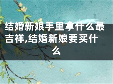 结婚新娘手里拿什么最吉祥,结婚新娘要买什么