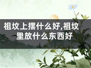 祖坟上摆什么好,祖坟里放什么东西好