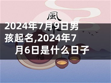 2024年7月9日男孩起名,2024年7月6日是什么日子
