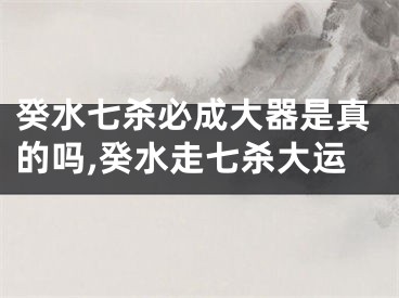 癸水七杀必成大器是真的吗,癸水走七杀大运