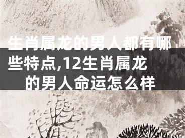 生肖属龙的男人都有哪些特点,12生肖属龙的男人命运怎么样