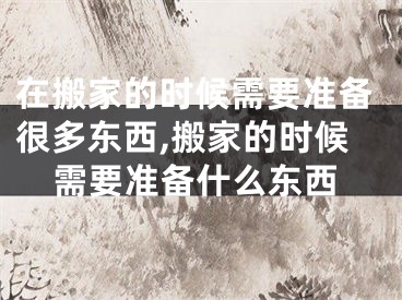 在搬家的时候需要准备很多东西,搬家的时候需要准备什么东西