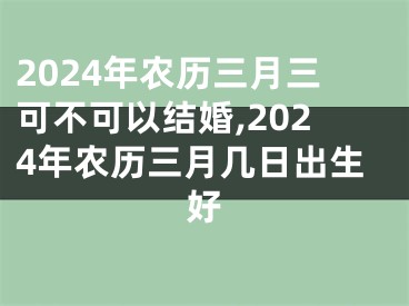 2024年农历三月三可不可以结婚,2024年农历三月几日出生好