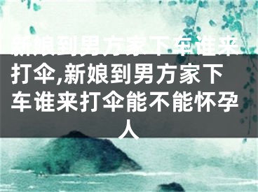新娘到男方家下车谁来打伞,新娘到男方家下车谁来打伞能不能怀孕人