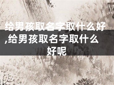 给男孩取名字取什么好,给男孩取名字取什么好呢