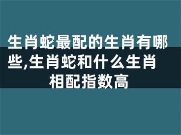 生肖蛇最配的生肖有哪些,生肖蛇和什么生肖相配指数高