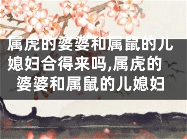 属虎的婆婆和属鼠的儿媳妇合得来吗,属虎的婆婆和属鼠的儿媳妇