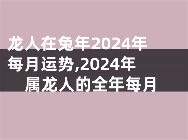 龙人在兔年2024年每月运势,2024年属龙人的全年每月