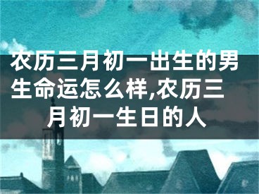 农历三月初一出生的男生命运怎么样,农历三月初一生日的人