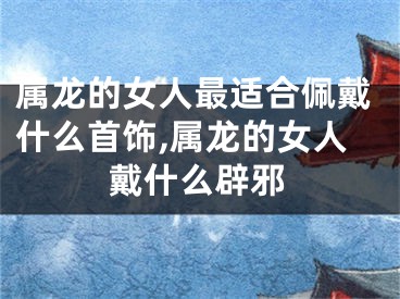 属龙的女人最适合佩戴什么首饰,属龙的女人戴什么辟邪