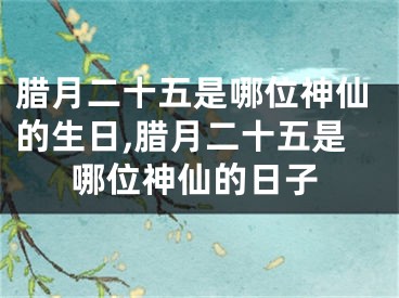 腊月二十五是哪位神仙的生日,腊月二十五是哪位神仙的日子