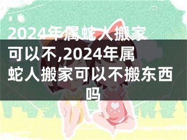 2024年属蛇人搬家可以不,2024年属蛇人搬家可以不搬东西吗
