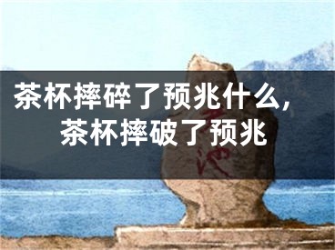 茶杯摔碎了预兆什么,茶杯摔破了预兆