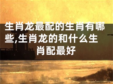 生肖龙最配的生肖有哪些,生肖龙的和什么生肖配最好