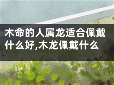 木命的人属龙适合佩戴什么好,木龙佩戴什么