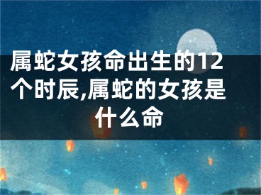 属蛇女孩命出生的12个时辰,属蛇的女孩是什么命