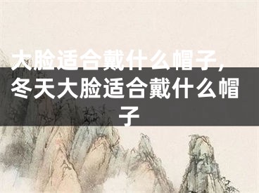 大脸适合戴什么帽子,冬天大脸适合戴什么帽子