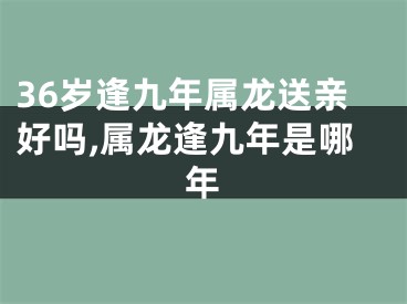 36岁逢九年属龙送亲好吗,属龙逢九年是哪年